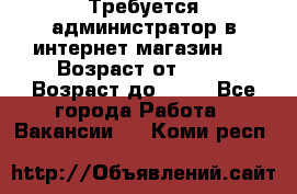Требуется администратор в интернет магазин.  › Возраст от ­ 22 › Возраст до ­ 40 - Все города Работа » Вакансии   . Коми респ.